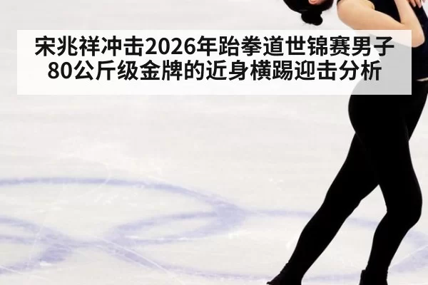 宋兆祥冲击2026年跆拳道世锦赛男子80公斤级金牌的近身横踢迎击分析